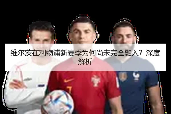 维尔茨在利物浦新赛季为何尚未完全融入？深度解析