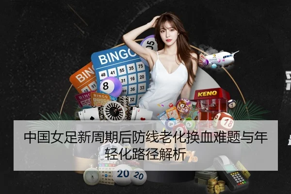 中国女足新周期后防线老化换血难题与年轻化路径解析